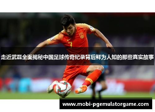 走近武磊全面揭秘中国足球传奇纪录背后鲜为人知的那些真实故事