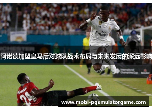 阿诺德加盟皇马后对球队战术布局与未来发展的深远影响 阿诺德加盟皇马后对球队战术布局与未来发展的深远影响