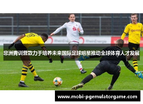 非洲青训营致力于培养未来国际足球明星推动全球体育人才发展 非洲青训营致力于培养未来国际足球明星推动全球体育人才发展